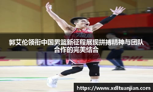 郭艾伦领衔中国男篮新征程展现拼搏精神与团队合作的完美结合